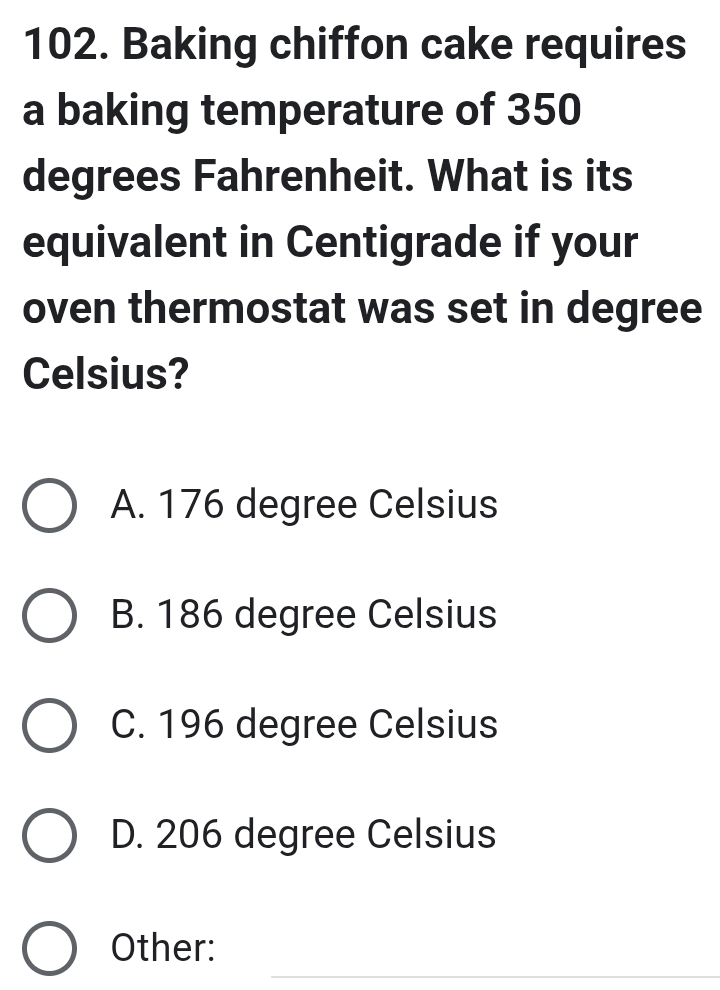 Baking chiffon cake requires
a baking temperature of 350
degrees Fahrenheit. What is its
equivalent in Centigrade if your
oven thermostat was set in degree
Celsius?
A. 176 degree Celsius
B. 186 degree Celsius
C. 196 degree Celsius
D. 206 degree Celsius
_
Other: