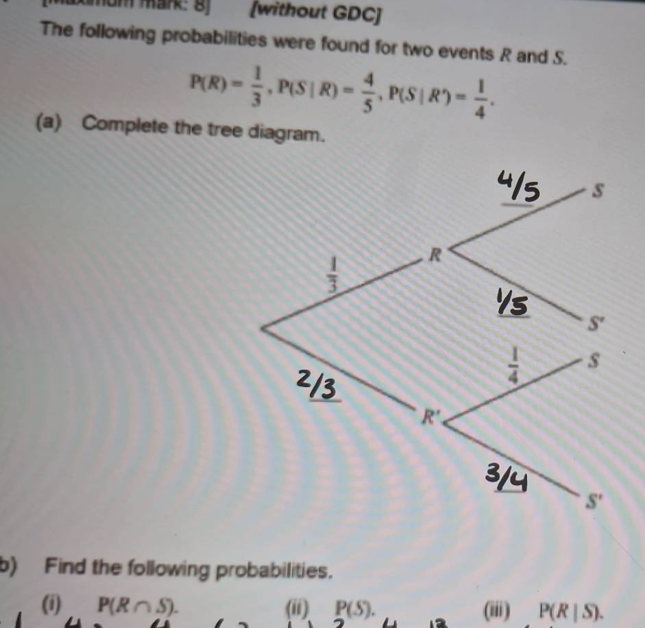 Mxmom mark: 8) [without GDC] 
The following probabilities were found for two events R and S.
P(R)= 1/3 , P(S|R)= 4/5 , P(S|R')= 1/4 . 
(a) Complete the tree diagram. 
_
s
 1/3 
R
 1/4  s 
_
R'
S'
b) Find the following probabilities. 
(i) P(R∩ S). (ii) P(S). (iii) P(R|S).