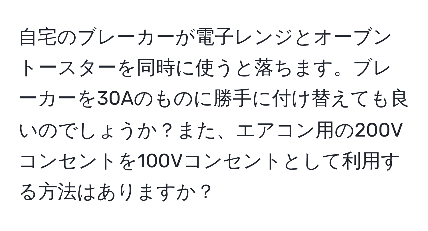 自宅のブレーカーが電子レンジとオーブントースターを同時に使うと落ちます。ブレーカーを30Aのものに勝手に付け替えても良いのでしょうか？また、エアコン用の200Vコンセントを100Vコンセントとして利用する方法はありますか？