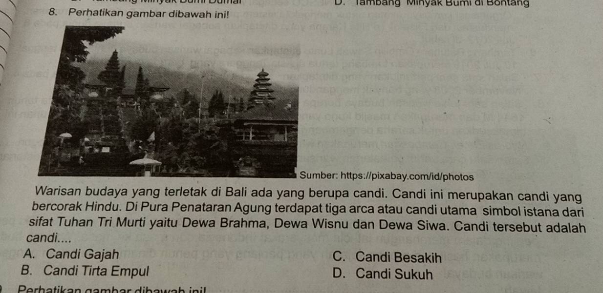 D. Tambang Minyak Bumi di Bontang
8. Perhatikan gambar dibawah ini!
mber: https://pixabay.com/id/photos
Warisan budaya yang terletak di Bali ada yang berupa candi. Candi ini merupakan candi yang
bercorak Hindu. Di Pura Penataran Agung terdapat tiga arca atau candi utama simbol istana dari
sifat Tuhan Tri Murti yaitu Dewa Brahma, Dewa Wisnu dan Dewa Siwa. Candi tersebut adalah
candi....
A. Candi Gajah C. Candi Besakih
B. Candi Tirta Empul D. Candi Sukuh
Perhatikan gambar dibawab inil