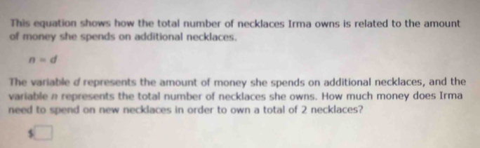 This equation shows how the total number of necklaces Irma owns is related to the amount 
of money she spends on additional necklaces.
n=d
The variable d represents the amount of money she spends on additional necklaces, and the 
variable a represents the total number of necklaces she owns. How much money does Irma 
need to spend on new necklaces in order to own a total of 2 necklaces? 
□