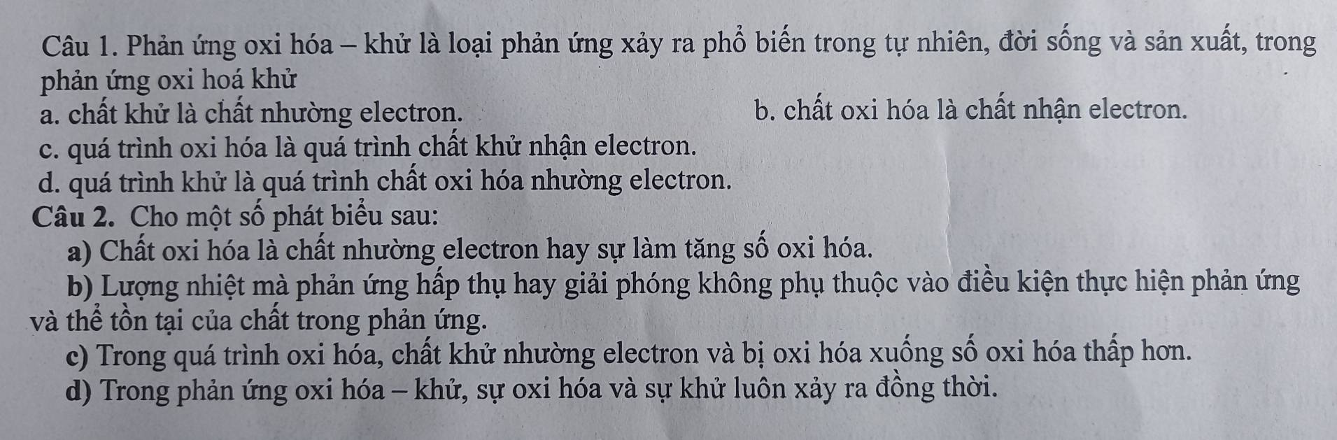 Phản ứng oxi hóa - khử là loại phản ứng xảy ra phổ biến trong tự nhiên, đời sống và sản xuất, trong
phản ứng oxi hoá khử
a. chất khử là chất nhường electron. b. chất oxi hóa là chất nhận electron.
c. quá trình oxi hóa là quá trình chất khử nhận electron.
d. quá trình khử là quá trình chất oxi hóa nhường electron.
Câu 2. Cho một số phát biểu sau:
a) Chất oxi hóa là chất nhường electron hay sự làm tăng số oxi hóa.
b) Lượng nhiệt mà phản ứng hấp thụ hay giải phóng không phụ thuộc vào điều kiện thực hiện phản ứng
và thể tồn tại của chất trong phản ứng.
c) Trong quá trình oxi hóa, chất khử nhường electron và bị oxi hóa xuống số oxi hóa thấp hơn.
d) Trong phản ứng oxi hóa - khử, sự oxi hóa và sự khử luôn xảy ra đồng thời.