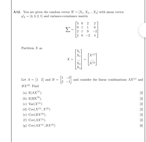 A12. You are given the random vector X'=[X_1,X_2,...X_4] with mean vector
mu '_X=[4,3,2,1] and variance-covariance matrix
sumlimits =beginbmatrix 3&0&2&2 0&1&1&0 2&1&9&-2 2&0&-2&4endbmatrix
Partition X as
X=beginbmatrix X_1 frac X_2X_1 X_2endbmatrix =beginbmatrix x^(10)  1/X^(10) endbmatrix
Let A=[12] and B=beginbmatrix 1&-2 2&-1endbmatrix and consider the linear combinations AX^((1)) and
BX^((2)). Find 
(a) E(AX^((1))). [3] 
(b) E(BX^((2))). [3] 
(c) Var(X^((1))) [2] 
(d) Cov(X^((1)),X^((2))) [2] 
(e) Cov(BX^((2))). [3] 
(f) Cov(AX^((1))). [3] 
(g) Cov(AX^((1)), BX^((2))) [6]