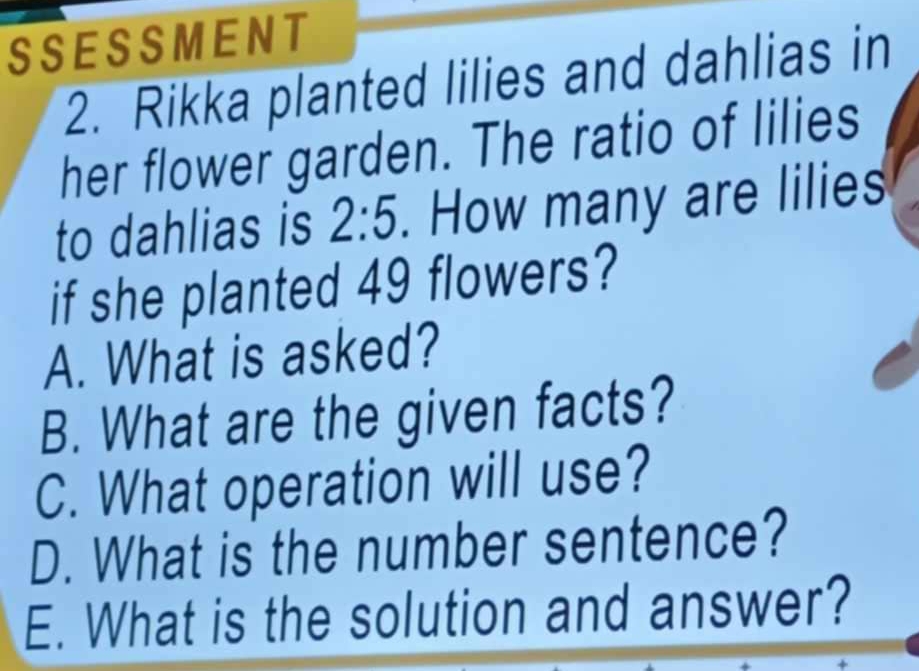 SSESSMENT 
2. Rikka planted lilies and dahlias in 
her flower garden. The ratio of lilies 
to dahlias is 2:5. How many are lilies 
if she planted 49 flowers? 
A. What is asked? 
B. What are the given facts? 
C. What operation will use? 
D. What is the number sentence? 
E. What is the solution and answer?