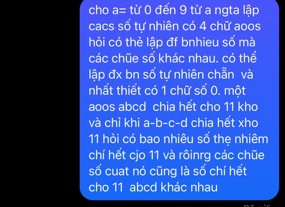 cho a= từ 0 đến 9 từ a ngta lập 
cacs số tự nhiên có 4 chữ aoos 
hỏi có thẻ lập đf bnhieu số mà 
các chũe số khác nhau. có thể 
lập đx bn số tự nhiên chẵn và 
nhất thiết có 1 chữ số 0. một 
aoos abcd chia hết cho 11 kho 
và chỉ khi a-b-c-d chia hết xho 
11 hỏi có bao nhiêu số thẹ nhiêm 
chí hết cjo 11 và rôinrg các chũe 
số cuat nó cũng là số chí hết 
cho 11 abcd khác nhau