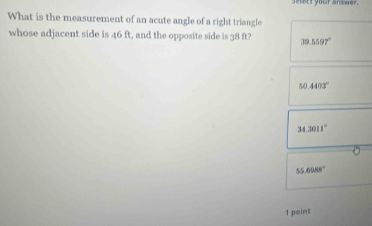 select your answer.
What is the measurement of an acute angle of a right triangle
whose adjacent side is 46 ft, and the opposite side is 38 ft? 39.5597°
50.4403°
34.3011°
55.6988°
1 point