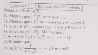 Implication et équivalence 
Soient x∈ R et y∈ R. 
1). Montrer que :  (x^2+y^2)/2 =xyLeftrightarrow x=y. 
2). Montrer que : 1+xy=x+y x=1 o y=1. 
3). Soit x∈ R^* : montrer que : x+ 1/x >0 x>0. 
4). Soient (x,y)∈ R^2. Montrer que :
(x+y+2=2sqrt(x)+2sqrt(y))Rightarrow (x=y=1). 
5). Montrer que :
(forall x∈ R^+): 1/1+sqrt(x) =1-sqrt(x)Rightarrow x=0.