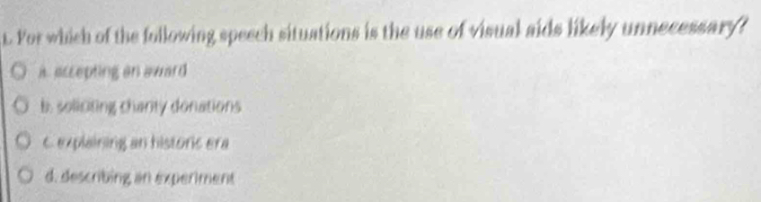 For which of the following speech situations is the use of visual aids likely unnecessary?
i accepting an award
b. soliciting chanty donations
C explaining an historic era
d. describing an experiment