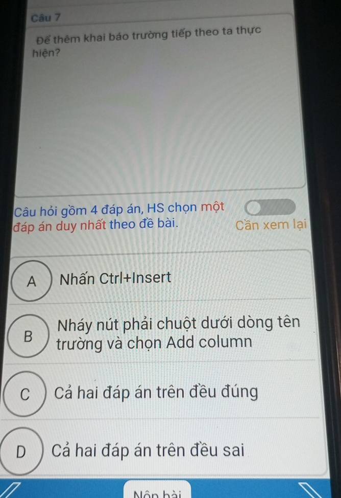 Để thêm khai báo trường tiếp theo ta thực
hiện?
Câu hỏi gồm 4 đáp án, HS chọn một
đáp án duy nhất theo đề bài. Cần xem lại
A ) Nhấn Ctrl+Insert
Nháy nút phải chuột dưới dòng tên
B trường và chọn Add column
C ) Cả hai đáp án trên đều đúng
D ) Cả hai đáp án trên đều sai
Nôn hài