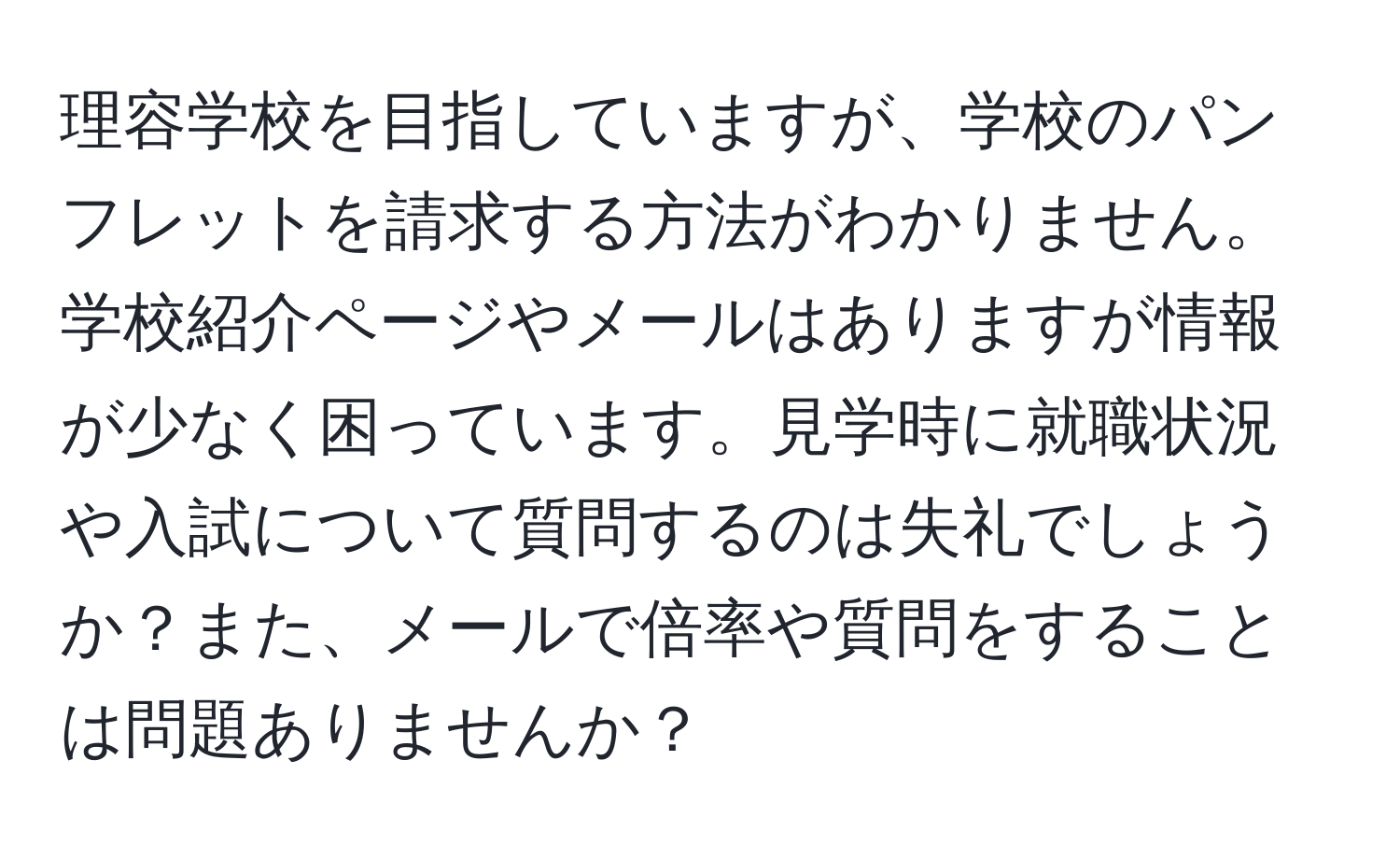 理容学校を目指していますが、学校のパンフレットを請求する方法がわかりません。学校紹介ページやメールはありますが情報が少なく困っています。見学時に就職状況や入試について質問するのは失礼でしょうか？また、メールで倍率や質問をすることは問題ありませんか？