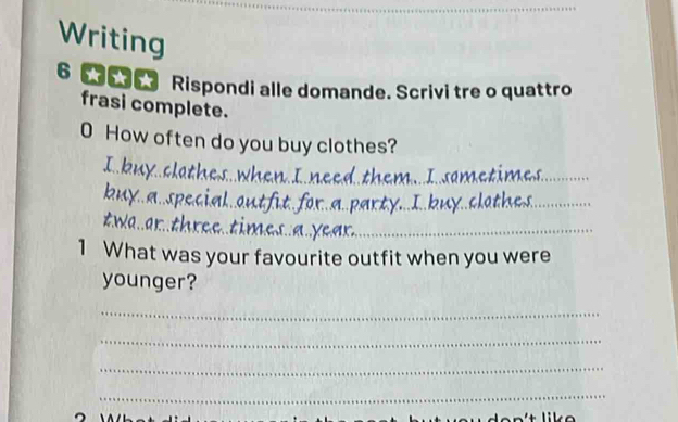 Writing 
6 Rispondi alle domande. Scrivi tre o quattro 
frasi complete. 
0 How often do you buy clothes? 
I. buy clathes.when I need them...I.sametimes_ 
kuy..a..special.out fit for.a..party...I.kuy..clothes_ 
twa ar three timer a year 
_ 
1 What was your favourite outfit when you were 
younger? 
_ 
_ 
_ 
_