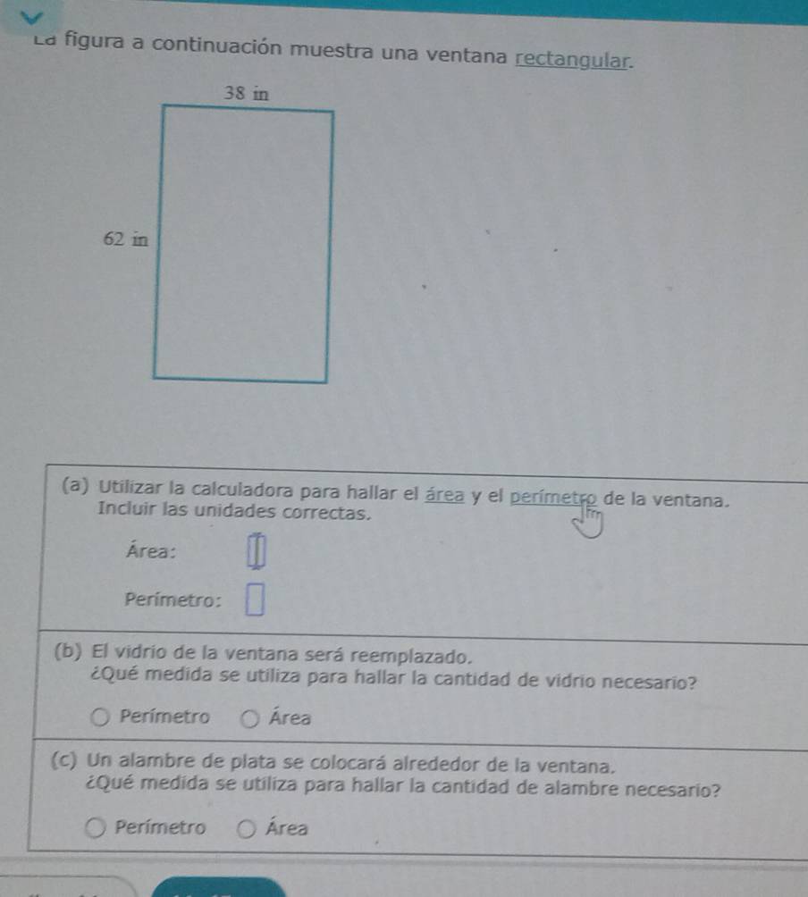 La figura a continuación muestra una ventana rectangular.
(a) Utilizar la calculadora para hallar el área y el perímetro de la ventana.
Incluir las unidades correctas.
Área:
Perimetro:
(b) El vidrio de la ventana será reemplazado.
¿Qué medida se utiliza para hallar la cantidad de vidrio necesario?
Perímetro Área
(c) Un alambre de plata se colocará alrededor de la ventana.
¿Qué medida se utiliza para hallar la cantidad de alambre necesario?
Perímetro Área