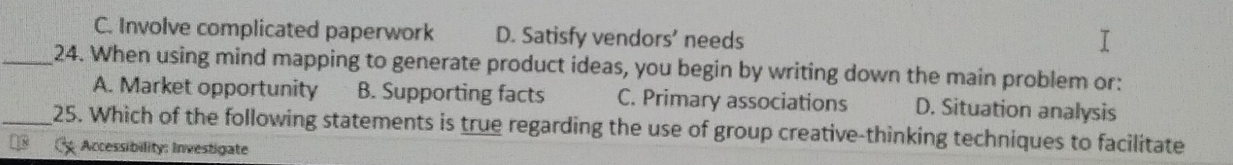 C. Involve complicated paperwork D. Satisfy vendors’ needs
_24. When using mind mapping to generate product ideas, you begin by writing down the main problem or:
A. Market opportunity B. Supporting facts C. Primary associations D. Situation analysis
_25. Which of the following statements is true regarding the use of group creative-thinking techniques to facilitate
Accessibility: Investigate