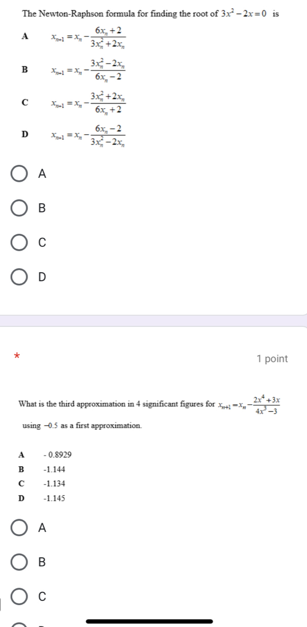 The Newton-Raphson formula for finding the root of 3x^2-2x=0 is
A x_n+1=x_n-frac 6x_n+2(3x_n)^2+2x_n
B x_n+1=x_n-frac (3x_n)^2-2x_n6x_n-2
C x_n+1=x_n-frac (3x_n)^2+2x_n6x_n+2
D x_n+1=x_n-frac 6x_n-2(3x_n)^2-2x_n
A
B
C
D
*
1 point
What is the third approximation in 4 significant figures for x_n+1=x_n- (2x^4+3x)/4x^3-3 
using −0.5 as a first approximation
A - 0.8929
B -1.144
C -1.134
D -1.145
A
B
C