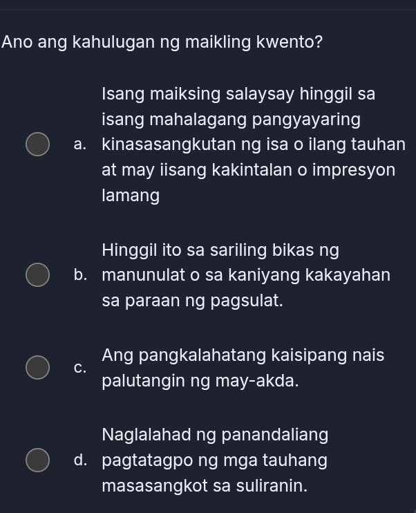 Ano ang kahulugan ng maikling kwento?
Isang maiksing salaysay hinggil sa
isang mahalagang pangyayaring
a. kinasasangkutan ng isa o ilang tauhan
at may iisang kakintalan o impresyon
lamang
Hinggil ito sa sariling bikas ng
b. manunulat o sa kaniyang kakayahan
sa paraan ng pagsulat.
Ang pangkalahatang kaisipang nais
C.
palutangin ng may-akda.
Naglalahad ng panandaliang
d. pagtatagpo ng mga tauhang
masasangkot sa suliranin.