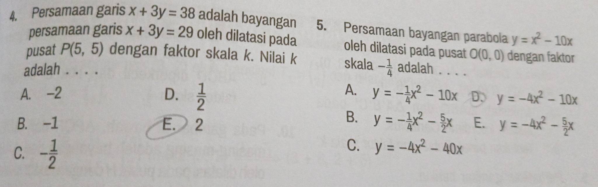 Persamaan garis x+3y=38 adalah bayangan 5. Persamaan bayangan parabola y=x^2-10x
persamaan garis x+3y=29 oleh dilatasi pada
oleh dilatasi pada pusat O(0,0) dengan faktor
pusat P(5,5) dengan faktor skala k. Nilai k skala - 1/4  adalah . . . .
adalah . . . .
A.
A. -2 D.  1/2  y=- 1/4 x^2-10x D、 y=-4x^2-10x
B. y=- 1/4 x^2- 5/2 x
B. -1 E. 2 E. y=-4x^2- 5/2 x
C. - 1/2 
C. y=-4x^2-40x