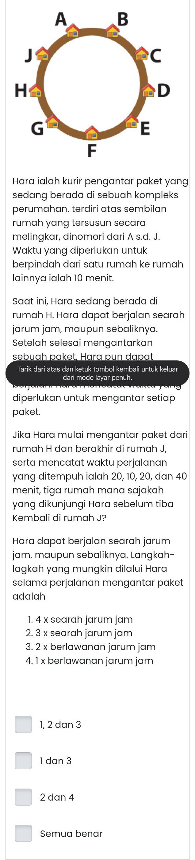 Hara ialah kurir pengantar paket yang
sedang berada di sebuah kompleks
perumahan. terdiri atas sembilan
rumah yang tersusun secara
melingkar, dinomori dari A s.d. J.
Waktu yang diperlukan untuk
berpindah dari satu rumah ke rumah
lainnya ialah 10 menit.
Saat ini, Hara sedang berada di
rumah H. Hara dapat berjalan searah
jarum jam, maupun sebaliknya.
Setelah selesai mengantarkan
sebuah paket, Hara pun dapat
Tarik dari atas dan ketuk tombol kembali untuk keluar
dari mode layar penuh.
diperlukan untuk mengantar setiap
paket.
Jika Hara mulai mengantar paket dari
rumah H dan berakhir di rumah J,
serta mencatat waktu perjalanan
yang ditempuh ialah 20, 10, 20, dan 40
menit, tiga rumah mana sajakah
yang dikunjungi Hara sebelum tiba
Kembali di rumah J?
Hara dapat berjalan searah jarum
jam, maupun sebaliknya. Langkah-
lagkah yang mungkin dilalui Hara
selama perjalanan mengantar paket
adalah
1. 4 x searah jarum jam
2. 3 x searah jarum jam
3. 2 x berlawanan jarum jam
4. 1 x berlawanan jarum jam
1, 2 dan 3
1 dan 3
2 dan 4
Semua benar