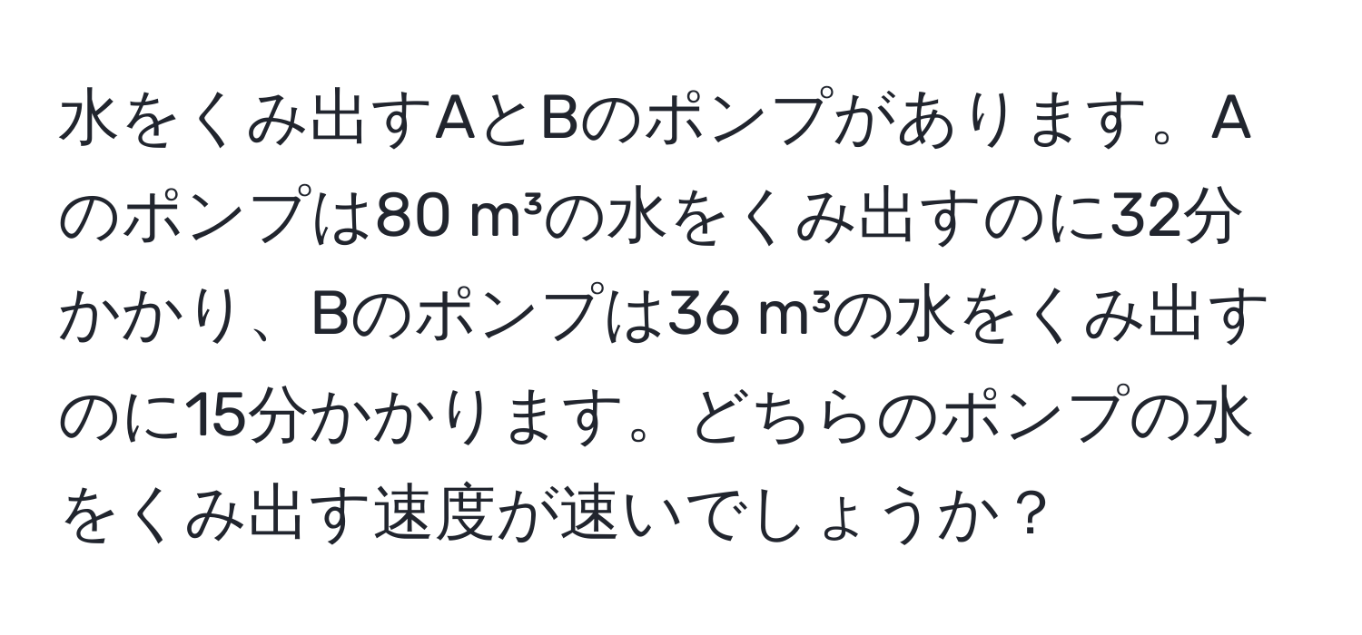 水をくみ出すAとBのポンプがあります。Aのポンプは80 m³の水をくみ出すのに32分かかり、Bのポンプは36 m³の水をくみ出すのに15分かかります。どちらのポンプの水をくみ出す速度が速いでしょうか？