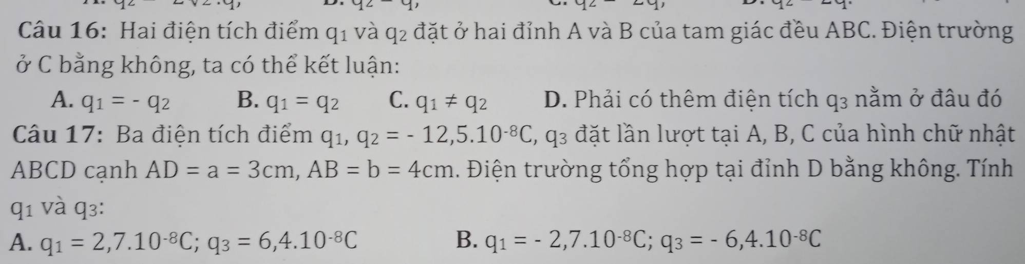 y2- 3 
Câu 16: Hai điện tích điểm q_1 và q_2 đặt ở hai đỉnh A và B của tam giác đều ABC. Điện trường
ở C bằng không, ta có thể kết luận:
A. q_1=-q_2 B. q_1=q_2 C. q_1!= q_2 D. Phải có thêm điện tích q₃ nằm ở đâu đó
Câu 17: Ba điện tích điểm q_1, q_2=-12, 5.10^(-8)C, q_3 đặt lần lượt tại A, B, C của hình chữ nhật
ABCD canh AD=a=3cm, AB=b=4cm. Điện trường tổng hợp tại đỉnh D bằng không. Tính
q_1 và q3:
A. q_1=2, 7.10^(-8)C; q_3=6, 4.10^(-8)C B. q_1=-2, 7.10^(-8)C; q_3=-6, 4.10^(-8)C