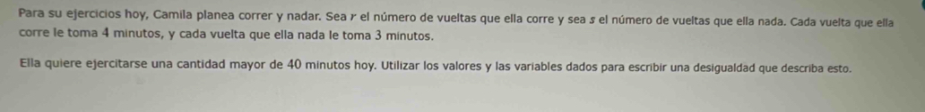 Para su ejercicios hoy, Camila planea correr y nadar. Sea γ el número de vueltas que ella corre y sea s el número de vueltas que ella nada. Cada vuelta que ella 
corre le toma 4 minutos, y cada vuelta que ella nada le toma 3 minutos. 
Ella quiere ejercitarse una cantidad mayor de 40 minutos hoy. Utilizar los valores y las variables dados para escribir una desigualdad que describa esto.