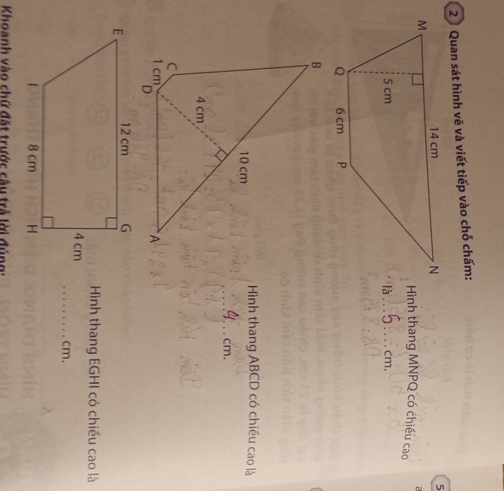 Quan sát hình vẽ và viết tiếp vào chỗ chấm: 
5 
a 
Hình thang MNPQ có chiều cao 
là_ cm. 
B
10 cm
Hình thang ABCD có chiều cao là 
_ cm.
4 cm
C
1 cm
A 
Hình thang EGHI có chiều cao là 
_cm. 
Khoanh vào chữ đặt trước câu trả lời đúng: