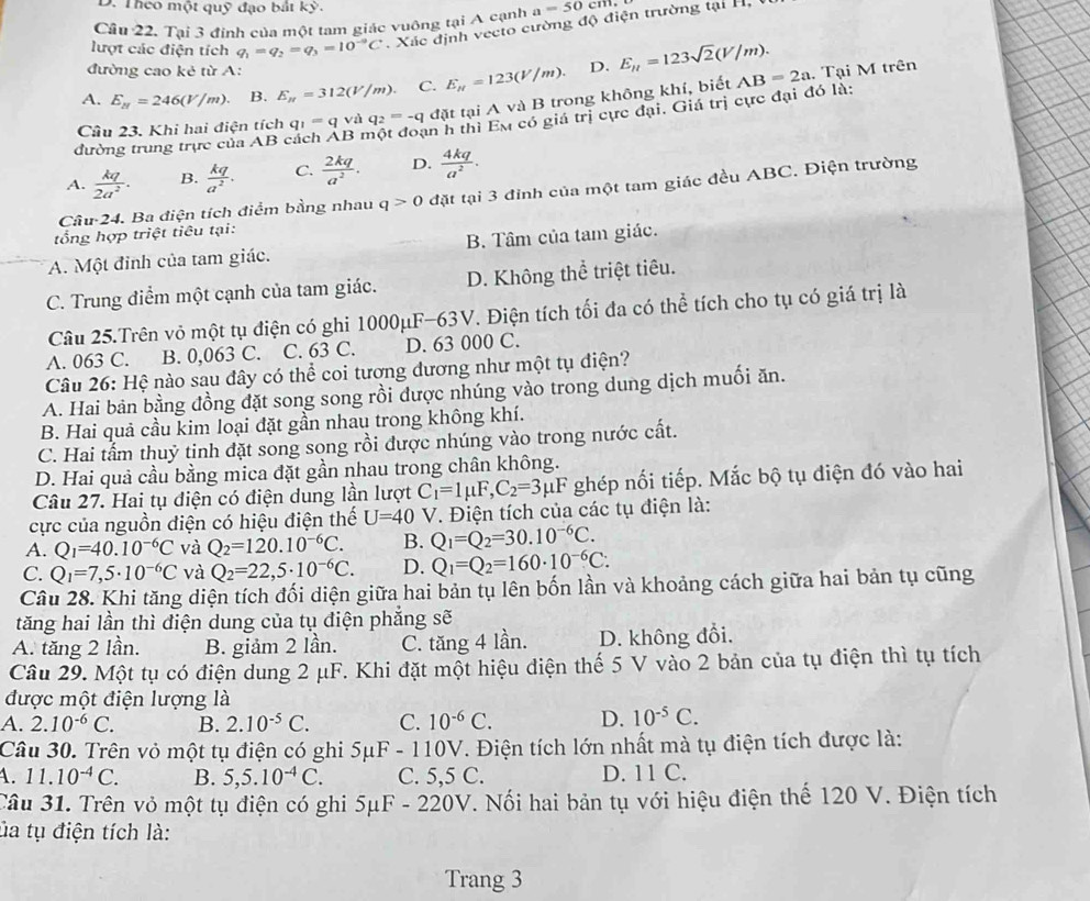 Theo một quỹ đạo bắt kỳ.
Câu 22. Tại 3 định của một tam giác vuông tại A cạnh a=50cm
lượt các điện tích q_1=q_2=q_3=10^(-9)C Xác định vecto cường độ điện trường tại H  
đường cao kẻ từ A:
A. E_N=246(V/m). B. E_n=312(V/m) C. E_mu =123(V/m). D. E_n=123sqrt(2)(V/m). AB=2a. Tại M trên
Câu 23. Khi hai điện tích q_1=q và q_2=-qd(it tại A và B trong không khí, biết
đường trung trực của AB B r thì Em có giá trị cực đại. Giá trị cực đại đó là:
A.  kq/2a^2 . B.  kq/a^2 . C.  2kq/a^2 . D.  4kq/a^2 .
Câu 24. Ba điện tích điểm bằng nhau q>0 đặt tại 3 đỉnh của một tam giác đều ABC. Điện trường
tổng hợp triệt tiêu tại:
A. Một đinh của tam giác. B. Tâm của tam giác.
C. Trung điểm một cạnh của tam giác. D. Không thể triệt tiêu.
Câu 25.Trên vỏ một tụ điện có ghi 1000μF-63V. Điện tích tối đa có thể tích cho tụ có giá trị là
A. 063 C. B. 0,063 C. C. 63 C. D. 63 000 C.
Câu 26: Hệ nào sau đây có thể coi tương dương như một tụ điện?
A. Hai bản bằng đồng đặt song song rồi được nhúng vào trong dung dịch muối ăn.
B. Hai quả cầu kim loại đặt gần nhau trong không khí.
C. Hai tấm thuỷ tinh đặt song song rồi được nhúng vào trong nước cất.
D. Hai quả cầu bằng mica đặt gần nhau trong chân không.
Câu 27. Hai tụ điện có điện dung lần lượt C_1=1mu F,C_2=3mu F ghép nối tiếp. Mắc bộ tụ điện đó vào hai
cực của nguồn diện có hiệu điện thế U=40 V. Điện tích của các tụ điện là:
A. Q_1=40.10^(-6)C và Q_2=120.10^(-6)C. B. Q_1=Q_2=30.10^(-6)C.
C. Q_1=7,5· 10^(-6)C và Q_2=22,5· 10^(-6)C. D. Q_1=Q_2=160· 10^(-6)C:
Câu 28. Khi tăng diện tích đối diện giữa hai bản tụ lên bốn lần và khoảng cách giữa hai bản tụ cũng
tăng hai lần thì điện dung của tụ điện phẳng sẽ
A. tăng 2 lần. B. giảm 2 lần. C. tăng 4 lần. D. không đổi.
Câu 29. Một tụ có điện dung 2 μF. Khi đặt một hiệu điện thế 5 V vào 2 bản của tụ điện thì tụ tích
được một điện lượng là
A. 2.10^(-6)C. B. 2.10^(-5)C. C. 10^(-6)C. D. 10^(-5)C.
Câu 30. Trên vỏ một tụ điện có ghi 5μF - 110V. Điện tích lớn nhất mà tụ điện tích được là:
4. 11.10^(-4)C. B. 5,5.10^(-4)C. C. 5,5 C. D. 11 C.
Câu 31. Trên vỏ một tụ điện có ghi 5μF - 220V. Nối hai bản tụ với hiệu điện thế 120 V. Điện tích
ủa tụ điện tích là:
Trang 3