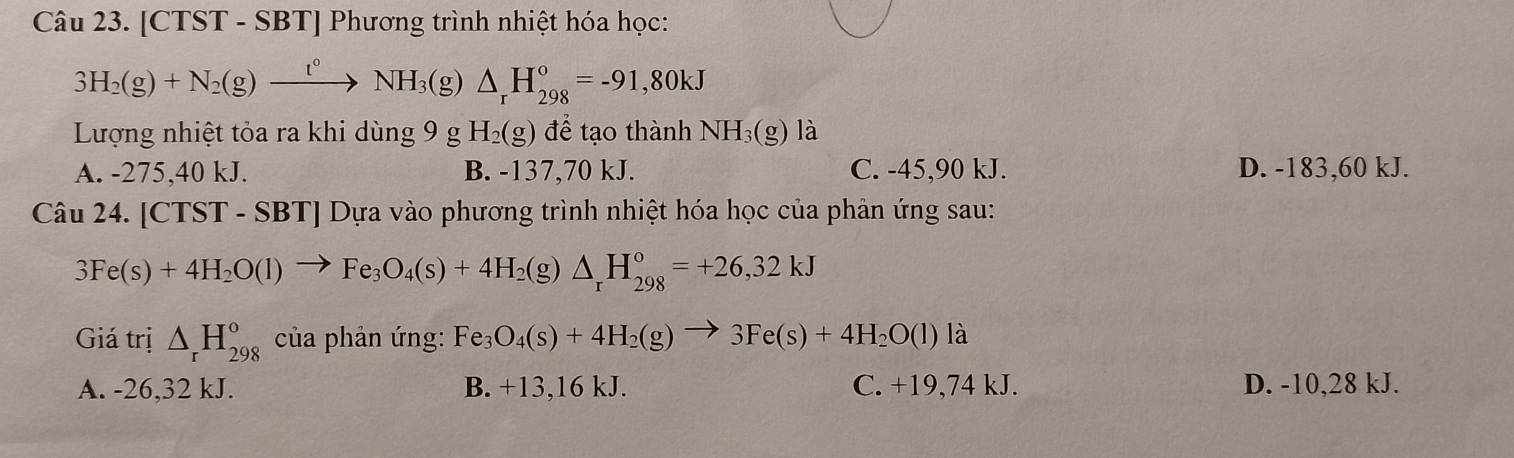 [CTST - SBT] Phương trình nhiệt hóa học:
3H_2(g)+N_2(g)xrightarrow t°NH_3(g)△ _rH_(298)°=-91,80kJ
Lượng nhiệt tỏa ra khi dùng 9 g H_2(g) để tạo thành NH₃(g) là
A. -275, 40 kJ. B. -137,70 kJ. C. -45, 90 kJ. D. -183,60 kJ.
Câu 24. [CTST - SBT] Dựa vào phương trình nhiệt hóa học của phản ứng sau:
3Fe(s)+4H_2O(l)to Fe_3O_4(s)+4H_2 (g) △ _rH_(298)°=+26,32kJ
Giá trị △ _rH_(298)^o của phản ứng: Fe_3O_4(s)+4H_2(g)to 3Fe(s)+4H_2O(l) là
A. -26,32 kJ. B. +13, 16 kJ. C. +19,74 kJ. D. -10, 28 kJ.