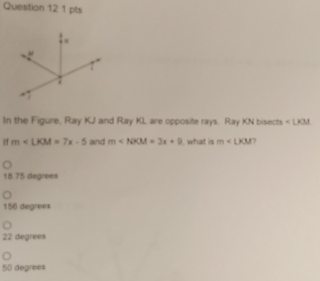 In the Figure, Ray KJ and Ray KL are opposite rays. Ray KN bisects ∠ LKM
If m∠ LKM=7x-5 and m , what is m
18.75 degrees
156 degrees
22 degrees
50 degrees