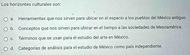 Los horizontes culturales son:
a. Herramientas que nos sirven para ubicar en el espacio a los pueblos del México antiguo.
b. Conceptos que nos sirven para ubicar en el tiempo a las sociedades de Mesoamérica.
c. Términos que se usan para el estudio del arte en México.
d. Categorías de análisis para el estudio de México como país independiente.