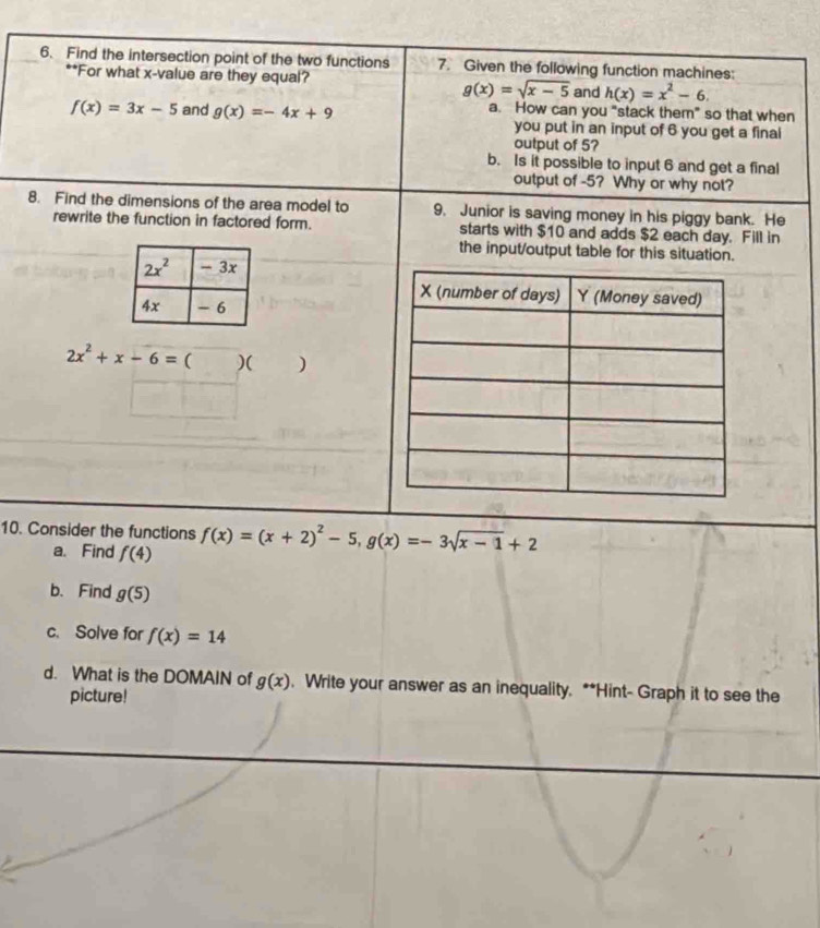 Find the intersection point of the two functions 7. Given the following function machines:
**For what x-value are they equal?
g(x)=sqrt(x-5) and h(x)=x^2-6.
f(x)=3x-5 and g(x)=-4x+9 a. How can you "stack them" so that when
you put in an input of 6 you get a final
output of 5?
b. Is it possible to input 6 and get a final
output of -5? Why or why not?
8. Find the dimensions of the area model to 9. Junior is saving money in his piggy bank. He
rewrite the function in factored form. starts with $10 and adds $2 each day. Fill in
the input/output table for this situation.
2x^2+x-6=()()
10. Consider the functions f(x)=(x+2)^2-5,g(x)=-3sqrt(x-1)+2
a. Find f(4)
b. Find g(5)
c. Solve for f(x)=14
d. What is the DOMAIN of g(x). Write your answer as an inequality. **Hint- Graph it to see the
picture!