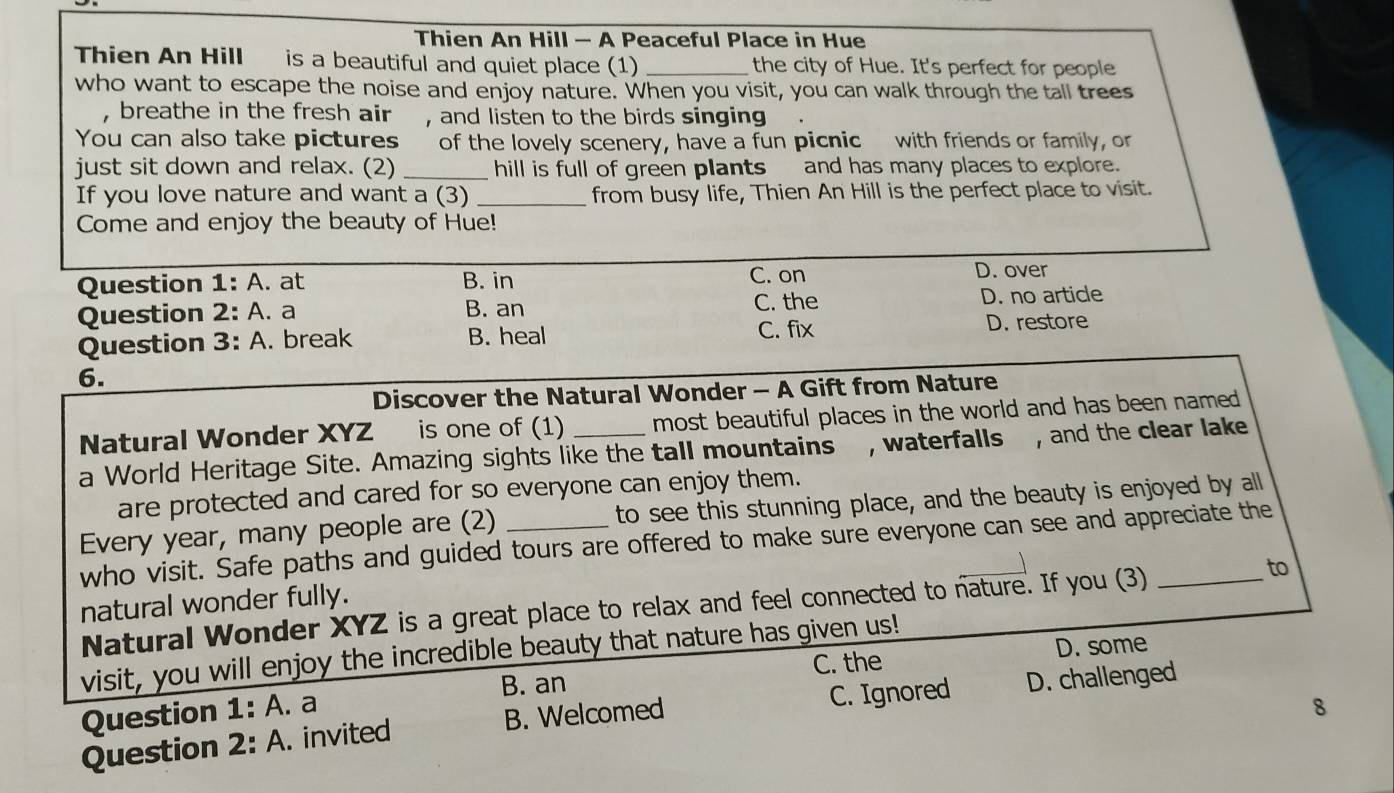 Thien An Hill — A Peaceful Place in Hue
Thien An Hill is a beautiful and quiet place (1) _the city of Hue. It's perfect for people
who want to escape the noise and enjoy nature. When you visit, you can walk through the tall trees
, breathe in the fresh air , and listen to the birds singing
You can also take pictures of the lovely scenery, have a fun picnic with friends or family, or
just sit down and relax. (2) _hill is full of green plants and has many places to explore.
If you love nature and want a (3) _from busy life, Thien An Hill is the perfect place to visit.
Come and enjoy the beauty of Hue!
Question 1: : A. at B. in C. on D. over
Question 2: : A. a B. an C. the D. no artide
Question 3 : A. break B. heal C. fix D. restore
6.
Discover the Natural Wonder - A Gift from Nature
Natural Wonder XYZ is one of (1) most beautiful places in the world and has been named .
a World Heritage Site. Amazing sights like the tall mountains , waterfalls , and the clear lake
are protected and cared for so everyone can enjoy them.
Every year, many people are (2) _to see this stunning place, and the beauty is enjoyed by all
who visit. Safe paths and guided tours are offered to make sure everyone can see and appreciate the
natural wonder fully.
Natural Wonder XYZ is a great place to relax and feel connected to nature. If you (3) _to
visit, you will enjoy the incredible beauty that nature has given us!
C. the D. some
Question 1 : A. a B. an
8
Question 2: A. invited B. Welcomed C. Ignored D. challenged