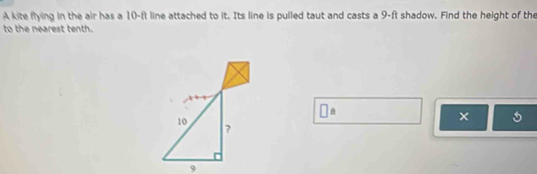 A kite flying in the air has a 10-ft line attached to it. Its line is pulled taut and casts a 9-ft shadow. Find the height of the 
to the nearest tenth. 
□ _ _  
×