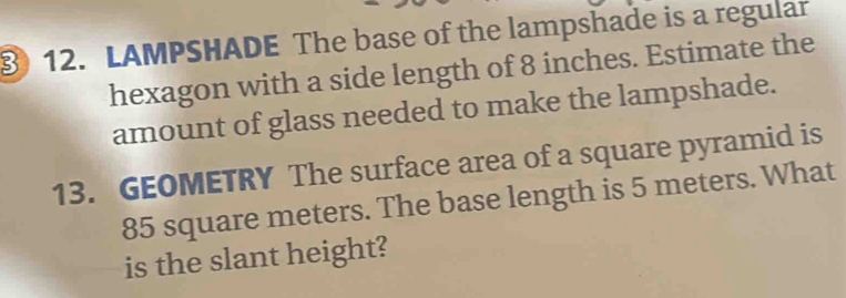 ③) 12. LAMPSHADE The base of the lampshade is a regular 
hexagon with a side length of 8 inches. Estimate the 
amount of glass needed to make the lampshade. 
13. GEOMETRY The surface area of a square pyramid is
85 square meters. The base length is 5 meters. What 
is the slant height?