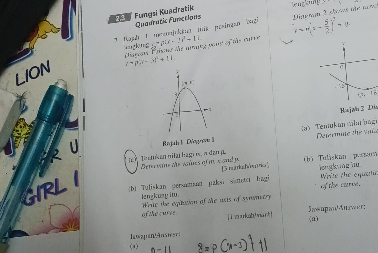 Fungsi Kuadratik
engkun 
Diagram 2 shows the turn
Quadratic Functions
7 Rajah 1 menunjukkan titik pusingan bagi^-y=n(x- 5/2 )^2+q.
lengkung y=p(x-3)^2+11.
y=p(x-3)^2+11. Diagram P shows the turning point of the curve
LION
(p,-18
Rajah 2 Did
2 (a) Tentukan nilai bagi
Determine the valu
Rajah 1 Diagram 1
(a) Tentukan nilai bagi m, n danp.
Determine the values of m, n and p.
(b) Tuliskan persam
[3 markah/marks]
lengkung itu.
GIRL
(b) Tuliskan persamaan paksi simetri bagi Write the equatic
lengkung itu. of the curve.
Write the equation of the axis of symmetry
of the curve. Jawapan/Answer:
[l markah/mark]
(a)
Jawapan/Answer:
(a)