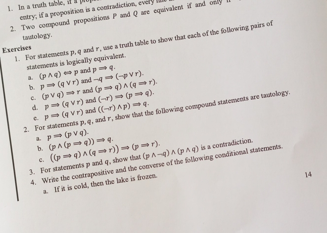 In a truth table, if a plo 
entry; if a proposition is a contradiction, every Il 
2. Two compound propositions P and Q are equivalent if and only 
tautology. 
1. For statements p, q and r, use a truth table to show that each of the following pairs of 
Exercises 
statements is logically equivalent. 
a. (pwedge q)Longleftrightarrow p and pRightarrow q. neg qRightarrow (neg pvee r). 
b. pRightarrow (qvee r) and (pRightarrow q)wedge (qRightarrow r). 
c. (pvee q)Rightarrow r and (neg r)Rightarrow (pRightarrow q). 
and 
d. pRightarrow (qvee r) and ((neg r)wedge p)Rightarrow q. 
2. For statements p, q, and r, show that the following compound statements are tautology. 
e. pRightarrow (qvee r)
a. pRightarrow (pvee q). (pwedge (pRightarrow q))Rightarrow q. 
b. 
3. For statements p and q, show that ((pRightarrow q)wedge (qRightarrow r))Rightarrow (pRightarrow r). (pwedge neg q)wedge (pwedge q) is a contradiction. 
c. 
4. Write the contrapositive and the converse of the following conditional statements. 
a. If it is cold, then the lake is frozen. 
14