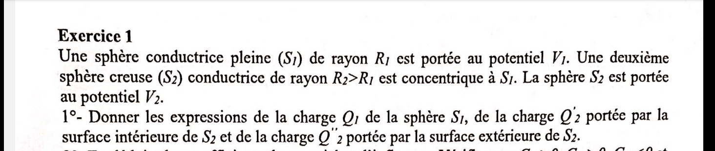 Une sphère conductrice pleine (S_1) de rayon R_1 est portée au potentiel V_1. . Une deuxième 
sphère creuse (S_2) conductrice de rayon R_2>R_1 est concentrique à S_I. . La sphère S_2 est portée 
au potentiel V_2.
1° - Donner les expressions de la charge Q/ de la sphère S_1, de la charge Q'_2 portée par la 
surface intérieure de S_2 et de la charge Q''2 portée par la surface extérieure de S_2.