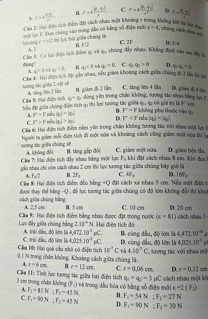 A. F=kfrac q_1q_2r^2. B. F=kfrac |q_1· q_2|r. C. F=kfrac |q_1.q_2|r^2. D. F=frac |q_1· q_2|r.
Câu 2: Hai điện tích điểm đặt cách nhau một khoảng r từ không khí thì hút nhau
một lực F. Đưa chúng vào trong dầu có hằng số điện môi varepsilon =4 , chúng cách nhau một
khoảng r'=r/2 thì lực hút giữa chúng là
A. F B. F/2
C. 2F D. F/4
Câu 3: Có hai điện tích điểm q_1 và q2, chúng đầy nhau. Khẳng định nào sau đây là
đúng? C. q_1.q_2>0 D. q_1.q_2<0.
A. q_1>0 và q_2<0. B. q_1<0</tex> và q_2>0.
Câu 4: Hai điện tích đặt gần nhau, nếu giảm khoảng cách giữa chúng đi 2 lần thì lực
tương tác giữa 2 vật sẽ
A. tăng lên 2 lần. B. giảm đi 2 lần. C. tăng lên 4 lần. D. giảm đi 4 lần.
Câu 5: Hai điện tích q_1=q_2 đứng yên trong chân không, tương tác nhau bằng lực F.
Nếu đặt giữa chúng điện tích q3 thì lực tương tác giữa q_1,q_2 có giá trị là F' với:
A. F^(^,)=F nếu |q_3|=|q_1|. B. F^(^,)=F không phụ thuộc vào q_3.
C. F^(^,)>F nếu |q_3|>|q_1|. D. F^(^,) nếu |q_3|
Câu 6: Hai điện tích điểm nằm yên trong chân không tương tác với nhau một lực B
Người ta giảm mỗi điện tích đi một nửa và khoảng cách cũng giảm một nửa thì lự
tương tác giữa chúng sẽ
A. không đổi. B. tăng gấp đôi. C. giảm một nửa. D. giảm bốn lần.
Câu 7: Hai điện tích đầy nhau bằng một lực F_0 khi đặt cách nhau 8 cm. Khi đưa 1
gần nhau chi còn cách nhau 2 cm thì lực tương tác giữa chúng bây giờ là
A. F_0/2 B. 2F_0 C. 4F_0 D. 16F_0
Câu 8: Hai điện tích điểm đều bằng +Q đặt cách xa nhau 5 cm. Nếu một điện t
được thay thế bằng -Q , để lực tương tác giữa chúng có độ lớn không đổi thì khoả
cách giữa chúng bằng
A. 2,5 cm. B. 5 cm C. 10 cm D. 20 cm
Câu 9: Hai điện tích điểm bằng nhau được đặt trong nước (varepsilon =81) cách nhau 3
Lực đầy giữa chúng bằng 2.10^(-6)N J. Hai điện tích đó
A. trái dấu, độ lớn là 4,472.10^(-2)mu C. B. cùng dấu, độ lớn là 4,472.10^(-10) μ
C. trái dấu, độ lớn là 4,025.10^(-9)mu C D. cùng dấu, độ lớn là 4,025.10^(-3) μ
Câu 10: Hai quả cầu nhỏ có điện tích 10^(-7)C và 4.10^(-7)C 2, tương tác với nhau mộ
0,1 N trong chân không. Khoảng cách giữa chúng là
A. r=6cm. B. r=12cm. C. r=0,06cm. D. r=0,12cm
Câu 11: Tính lực tương tác giữa hai điện tích q_1=q_2=3mu C cách nhau một kh
3 cm trong chân không (F_1) và trong dầu hỏa có hằng số điện môi varepsilon =2(F_2)
A. F_1=81N;F_2=45N.
C. F_1=90N;F_2=45N
B. F_1=54N;F_2=27N
D. F_1=90N;F_2=30N