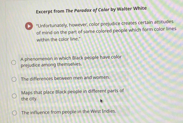 Excerpt from The Paradox of Color by Walter White
> “Unfortunately, however, color prejudice creates certain attitudes
of mind on the part of some colored people which form color lines
within the color line.”
A phenomenon in which Black people have color
prejudice among themselves.
The differences between men and women.
Maps that place Black people in different parts of
the city.
The influence from people in the West Indies.