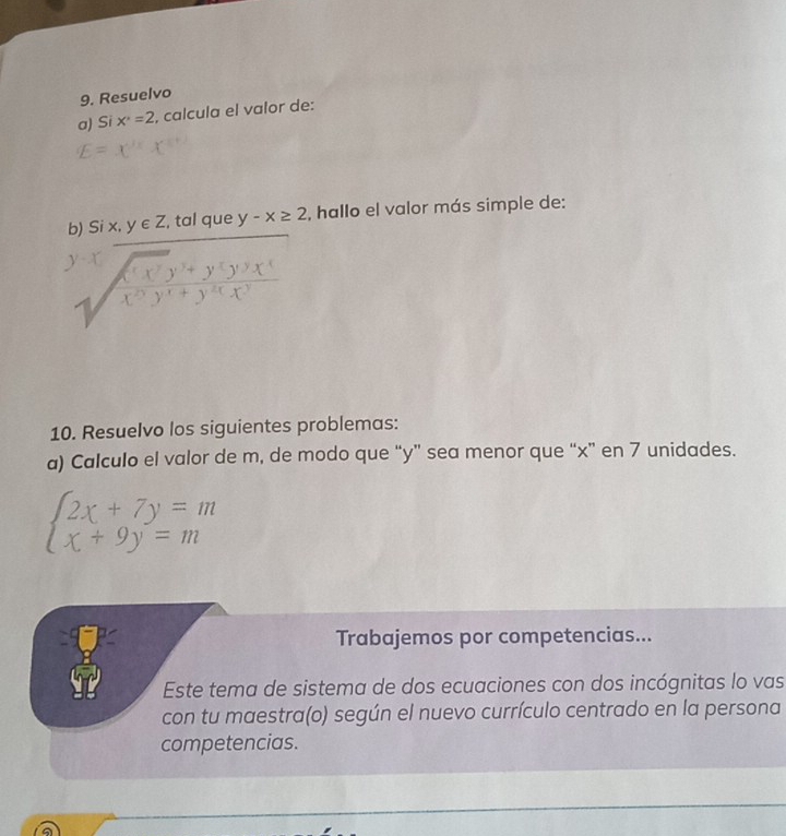 Resuelvo 
a) Si x^2=2 , calcula el valor de: 
b) Si x, y∈ Z , tal que y-x≥ 2 , hallo el valor más simple de: 
beginarrayr y=overline encloselongdiv (xy)^2+y(y'y)(x^' sqrt((x^'y^')^2)(y^') 
10. Resuelvo los siguientes problemas: 
a) Calculo el valor de m, de modo que “ y ” sea menor que “ x ” en 7 unidades.
beginarrayl 2x+7y=m x+9y=mendarray.
Trabajemos por competencias... 
Este tema de sistema de dos ecuaciones con dos incógnitas lo vas 
con tu maestra(o) según el nuevo currículo centrado en la persona 
competencias.