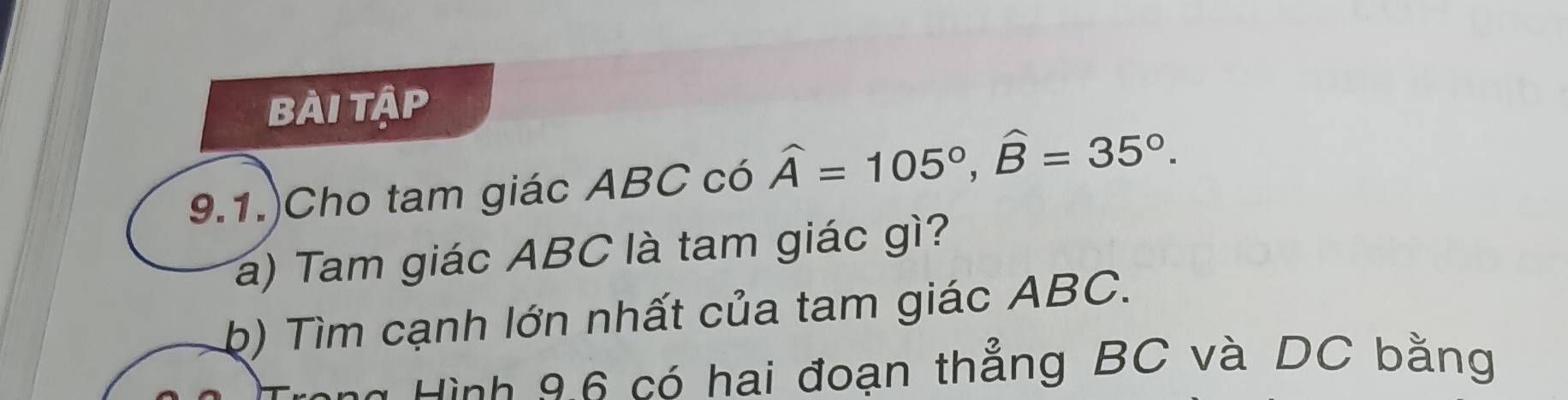 bài tập 
9.1.)Cho tam giác ABC có widehat A=105°, widehat B=35°. 
a) Tam giác ABC là tam giác gì? 
b) Tìm cạnh lớn nhất của tam giác ABC. 
Hình 96 có hai đoạn thẳng BC và DC bằng