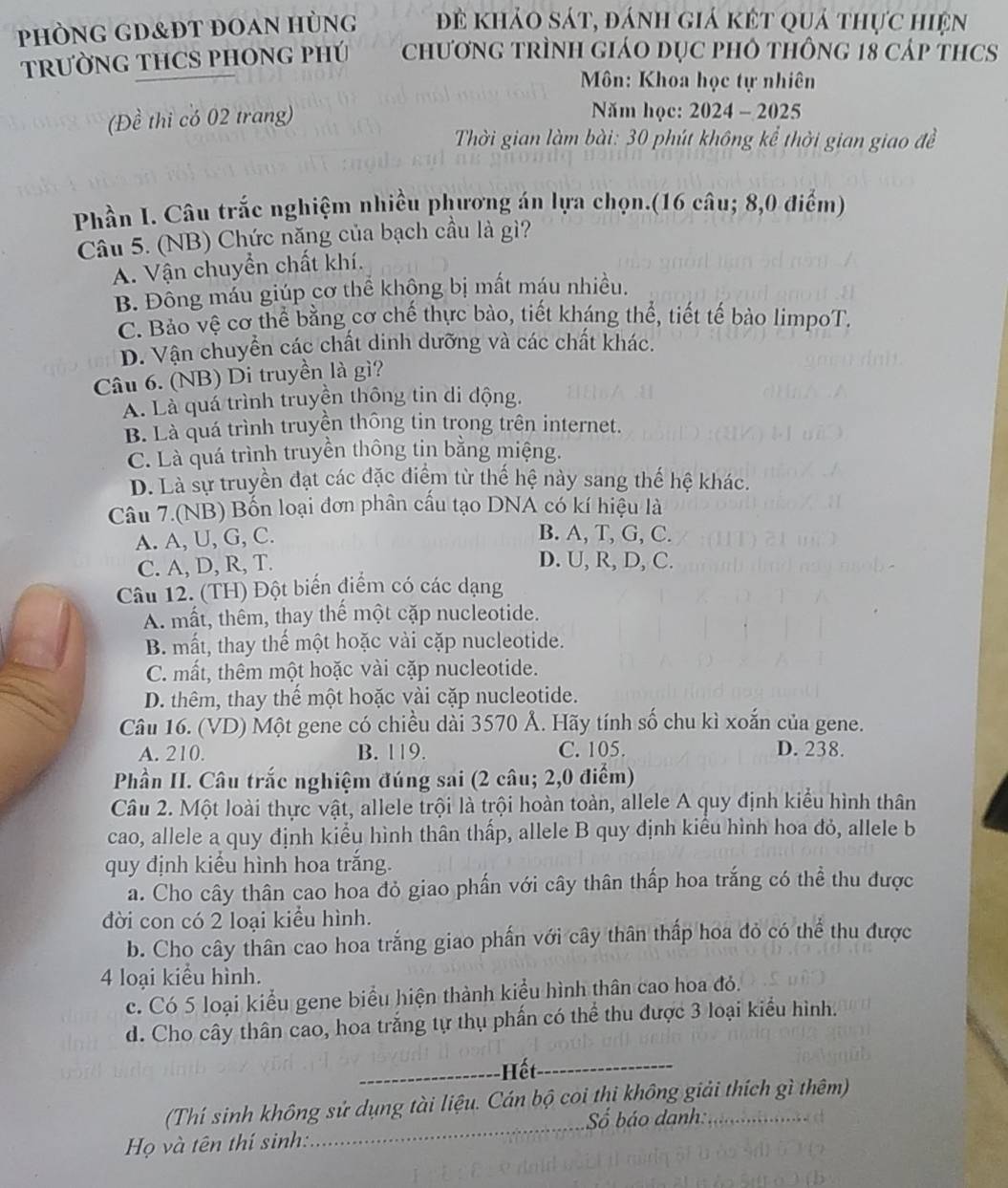 phÒnG gd&Đt đoan Hùng đề khảo sát, đánh giả kết quả thực hiện
TRƯỜNG THCS PHONG PHÚ  ChươnG TRÌNH GiáO DụC pHô thông 18 cáp tHCS
Môn: Khoa học tự nhiên
(Đề thi có 02 trang)  Năm học: 2024 - 2025
Thời gian làm bài: 30 phút không kể thời gian giao đề
Phần I. Câu trắc nghiệm nhiều phượng án lựa chọn.(16 câu; 8,0 điểm)
Câu 5. (NB) Chức năng của bạch cầu là gì?
A. Vận chuyển chất khí.
B. Đông máu giúp cơ thể khộng bị mất máu nhiều.
C. Bảo vệ cơ thể bằng cơ chế thực bào, tiết kháng thế, tiết tế bảo limpoT.
D. Vận chuyển các chất dinh dưỡng và các chất khác.
Câu 6. (NB) Di truyền là gì?
A. Là quá trình truyền thông tin di động.
B. Là quá trình truyền thông tin trong trên internet.
C. Là quá trình truyền thông tin bằng miệng.
D. Là sự truyền đạt các đặc điểm từ thế hệ này sang thế hệ khác.
Câu 7.(NB) Bốn loại đơn phân cầu tạo DNA có kí hiệu là
A. A, U, G, C.
B. A, T, G, C.
C. A, D, R, T.
D. U, R, D, C.
Câu 12. (TH) Đột biến điểm có các dạng
A. mất, thêm, thay thế một cặp nucleotide.
B. mất, thay thế một hoặc vài cặp nucleotide.
C. mất, thêm một hoặc vài cặp nucleotide.
D. thêm, thay thế một hoặc vài cặp nucleotide.
Câu 16. (VD) Một gene có chiều dài 3570 Ả. Hãy tính số chu kì xoắn của gene.
A. 210. B. 119. C. 105. D. 238.
Phần II. Câu trắc nghiệm đúng sai (2 câu; 2,0 điểm)
Câu 2. Một loài thực vật, allele trội là trội hoàn toàn, allele A quy định kiểu hình thân
cao, allele a quy định kiểu hình thân thấp, allele B quy định kiểu hình hoa đỏ, allele b
quy định kiểu hình hoa trắng.
a. Cho cây thân cao hoa đỏ giao phần với cây thân thấp hoa trắng có thể thu được
đời con có 2 loại kiểu hình.
b. Cho cây thân cao hoa trắng giao phần với cây thân thấp hoa đỏ có thể thu được
4 loại kiểu hình.
c. Có 5 loại kiểu gene biểu hiện thành kiểu hình thân cao hoa đỏ.
d. Cho cây thân cao, hoa trắng tự thụ phần có thể thu được 3 loại kiểu hình.
_Hết_
_
(Thí sinh không sử dụng tài liệu. Cán bộ coi thi không giải thích gì thêm)
Số báo danh:
Họ và tên thí sinh: