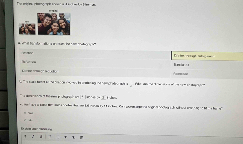 The original photograph shown is 4 inches by 6 inches.
a. What transformations produce the new photograph?
Rotation Dilation through enlargement
Reflection Translation
Dilation through reduction Reduction
b. The scale factor of the dilation involved in producing the new photograph is  1/2 . What are the dimensions of the new photograph?
The dimensions of the new photograph are [2_  inches by 3 inches.
c. You have a frame that holds photos that are 8.5 inches by 11 inches. Can you enlarge the original photograph without cropping to fit the frame?
Yes
No
Explain your reasoning.
B I u i