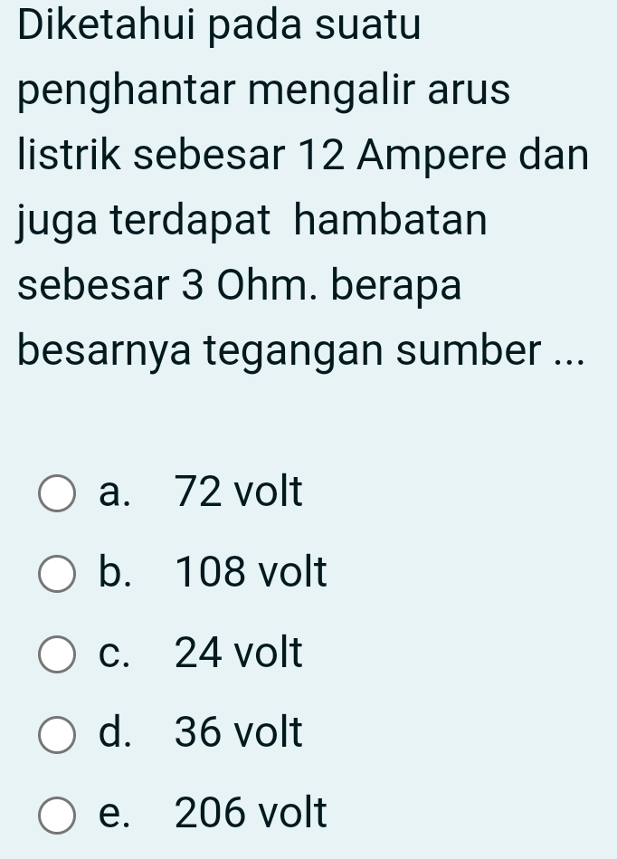 Diketahui pada suatu
penghantar mengalir arus
listrik sebesar 12 Ampere dan
juga terdapat hambatan
sebesar 3 Ohm. berapa
besarnya tegangan sumber ...
a. 72 volt
b. 108 volt
c. 24 volt
d. 36 volt
e. 206 volt