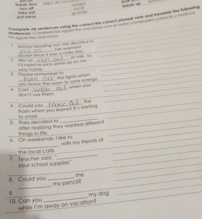 break dow
apagar
turn off
socor om
take out 
guardar break up
put away
Complete de sentences using the correct the correct phrasal verb and translate the following
_
_
*entences. Completa las siguientes oraciones con el verbo compuesto correcto y fraduce
las siguientes oraciones.
_
__
1. Before heading out, she decided to_
_
_
_
_jacket since it was a chilly day . her warmest
of milk. so
2. We've
I'll need to pick some up on my_
way home.
3. Please remember to_
the lights when
_
you leave the room to save energy._
when you_
4. Cars_
don't use them.
_
4. Could you
_
_the
_
trash when you leave? It's starting_
_
to smell.
5. They decided to
after realizing they wanted different_
things in life.
_
_
6. On weekends, I like to_
with my friends at
_
_
_
the local café.
_
7. Teacher said. "
_
_
your school supplies'_
_
_
8. Could you _me_
_
_
my pencil?
_
9.
_
10. Can you _my dog_
while I'm away on vacation?