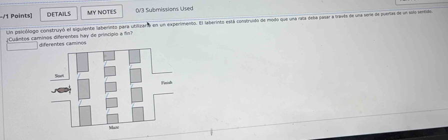 DETAILS MY NOTES 0/3 Submissions Used
Un psicólogo construyó el siguiente laberinto para utilizar en un experimento. El laberinto está construido de modo que una rata deba pasar a través de una serie de puertas de un solo sentido.
¿Cuántos caminos diferentes hay de principio a fin?
diferentes caminos