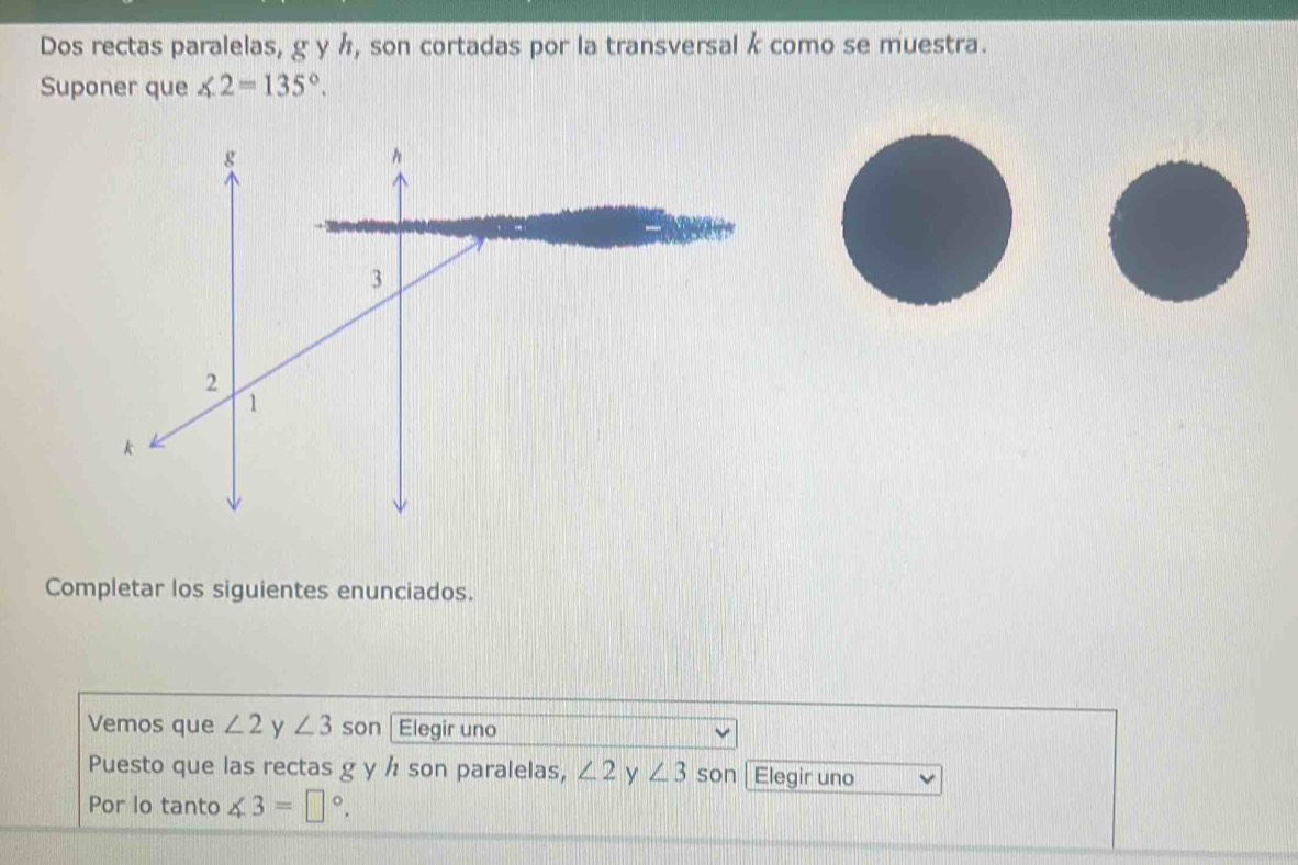 Dos rectas paralelas, g y h, son cortadas por la transversal k como se muestra. 
Suponer que ∠ 2=135°. 
Completar los siguientes enunciados. 
Vemos que ∠ 2 y ∠ 3 son | Elegir uno 
Puesto que las rectas g y h son paralelas, ∠ 2 y ∠ 3 son Elegir uno 
Por lo tanto ∠ 3=□°.