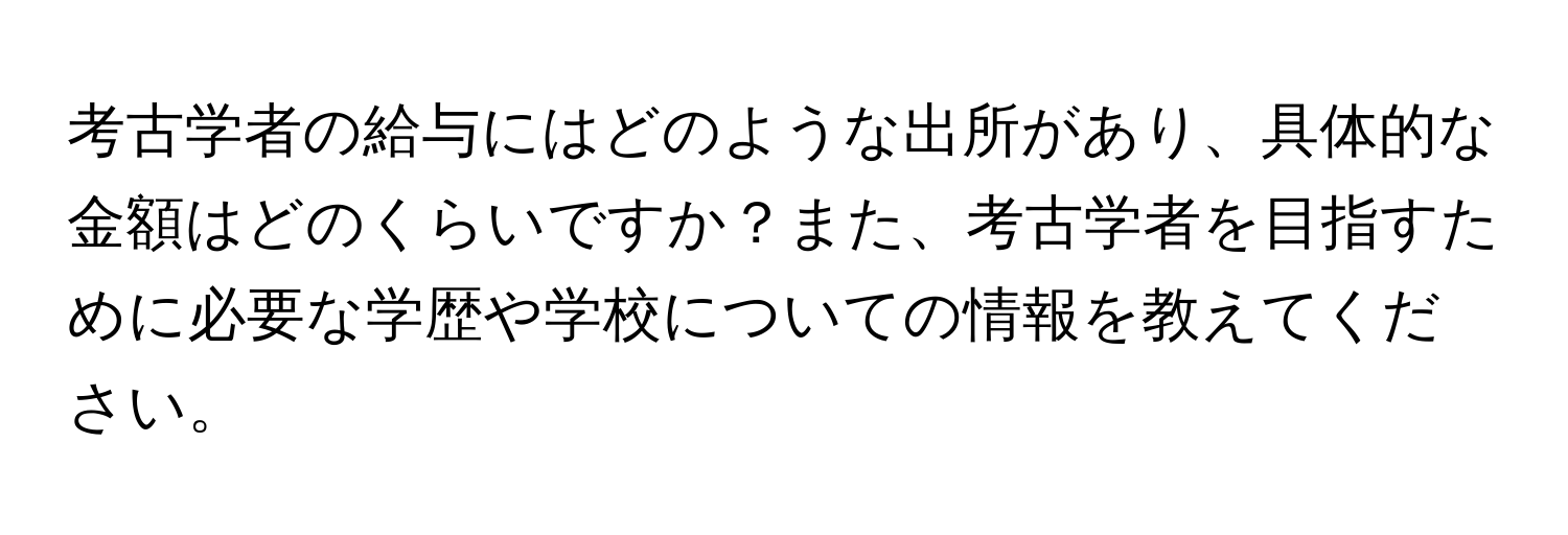 考古学者の給与にはどのような出所があり、具体的な金額はどのくらいですか？また、考古学者を目指すために必要な学歴や学校についての情報を教えてください。