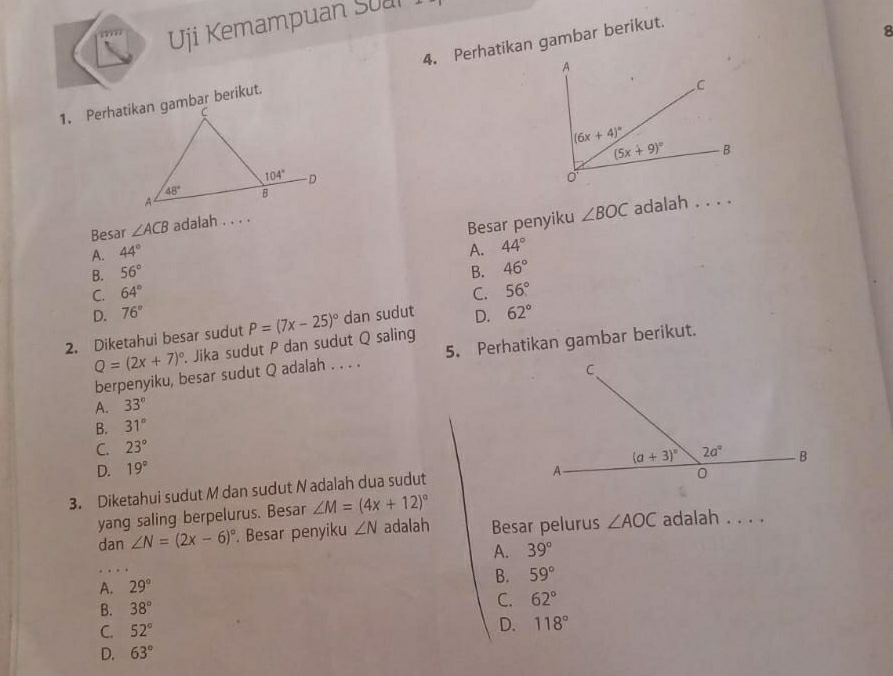 Uji Kemampuan Sual 
4. Perhatikan gambar berikut.
8

∠ BOC adalah . . . .
Besar ∠ ACB adalah . . . .
B. 56° Besar penyiku
A. 44° A. 44°
B. 46°
C. 64° C. 56°
D. 76°
2. Diketahui besar sudut . Jika sudut P dan sudut Q saling P=(7x-25)^circ  dan sudut D. 62°
berpenyiku, besar sudut Q adalah . . . . 5. Perhatikan gambar berikut.
Q=(2x+7)^circ 
A. 33°
B. 31°
C. 23°
D. 19°
3. Diketahui sudut M dan sudut N adalah dua sudut
yang saling berpelurus. Besar ∠ M=(4x+12)^circ 
dan ∠ N=(2x-6)^circ . Besar penyiku ∠ N adalah Besar pelurus ∠ AOC adalah . . . .
A. 39°
B. 59°
A. 29°
B. 38°
C. 62°
C. 52°
D. 118°
D. 63°