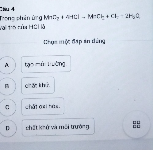 Trong phản ứng MnO_2+4HClto MnCl_2+Cl_2+2H_2O, 
vai trò của HCl là
Chọn một đáp án đúng
A tạo môi trường.
B chất khử.
C chất oxi hóa.
D chất khứ và môi trường.