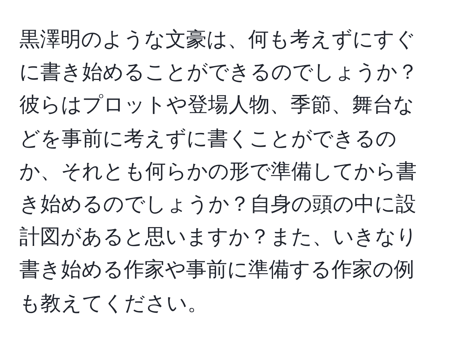 黒澤明のような文豪は、何も考えずにすぐに書き始めることができるのでしょうか？彼らはプロットや登場人物、季節、舞台などを事前に考えずに書くことができるのか、それとも何らかの形で準備してから書き始めるのでしょうか？自身の頭の中に設計図があると思いますか？また、いきなり書き始める作家や事前に準備する作家の例も教えてください。